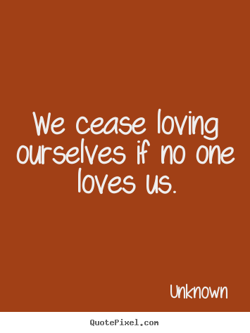 We cease loving ourselves if no one loves us. Unknown best love quote