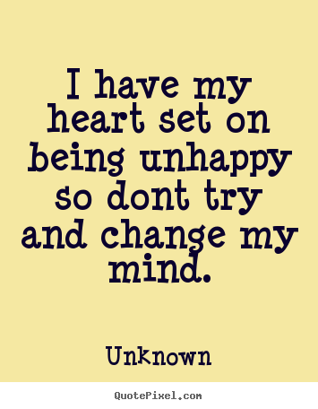 I have my heart set on being unhappy so dont try and change my mind. Unknown greatest love quotes
