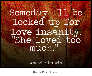 Someday i'll be locked up for love insanity. "she loved too much."  Ana&iuml;s Nin top love quotes