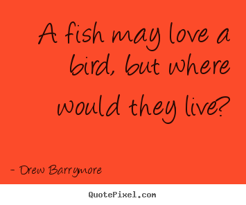 A fish may love a bird, but where would they live? Drew Barrymore  love quote