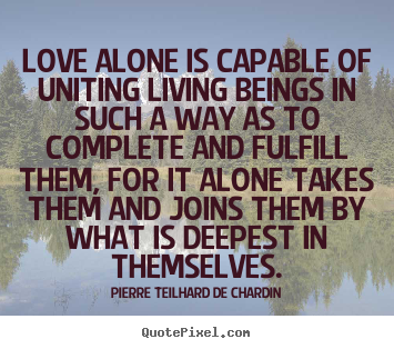 Love alone is capable of uniting living beings in such a way as to.. Pierre Teilhard De Chardin great love sayings