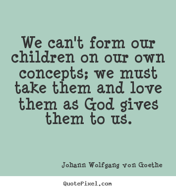 We can't form our children on our own concepts; we must take them and.. Johann Wolfgang Von Goethe good love quotes