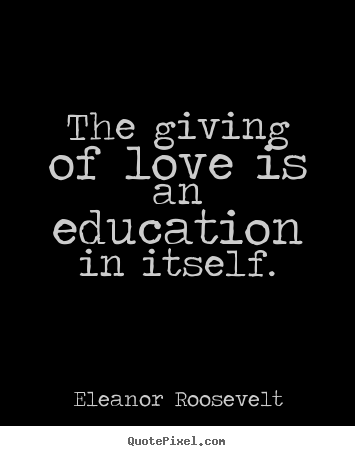 The giving of love is an education in itself. Eleanor Roosevelt greatest love quotes