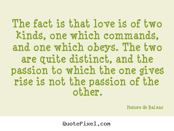 The fact is that love is of two kinds, one which commands, and one.. Honore De Balzac greatest love quotes