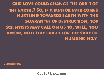 Unknown picture quotes - Our love could change the orbit of the earth.? so, if a meteor ever.. - Love quote
