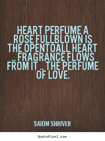 Heart perfume a rose fullblown is the opentoall heart .... Saiom Shriver  love quote