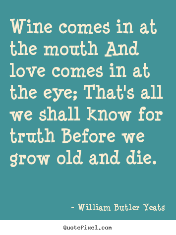 Wine comes in at the mouth and love comes in at.. William Butler Yeats greatest love quotes