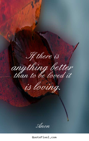 If there is anything better than to be loved it is loving. Anon greatest love quote