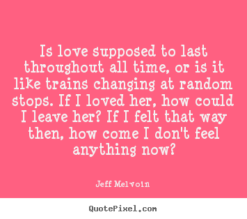 Quotes about love - Is love supposed to last throughout all time, or is it like trains..