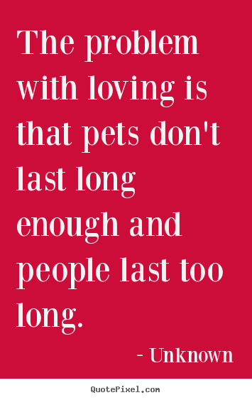 The problem with loving is that pets don't last long enough and people.. Unknown popular love quotes