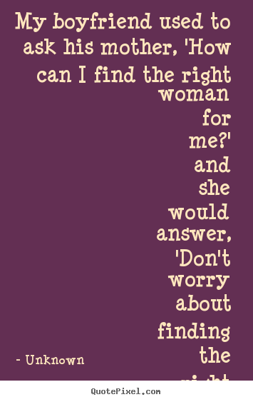 Love quotes - My boyfriend used to ask his mother, 'how can i find the right woman..