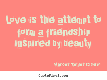 Love is the attempt to form a friendship inspired by beauty Marcus Tullius Cicero  love quotes