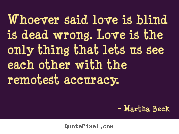 Martha Beck poster quote - Whoever said love is blind is dead wrong. love is the only thing that.. - Love quotes