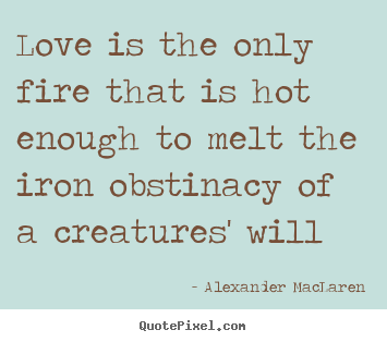 Love is the only fire that is hot enough to melt the iron obstinacy.. Alexander MacLaren good love quote