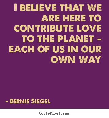 Bernie Siegel picture quote - I believe that we are here to contribute love to the planet - each.. - Love quotes