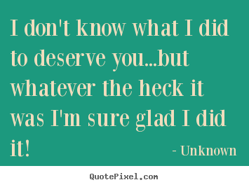 I don't know what i did to deserve you...but whatever the heck it.. Unknown good love quote