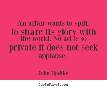 John Updike poster quote - An affair wants to spill, to share its glory with the world. no act is.. - Love quote
