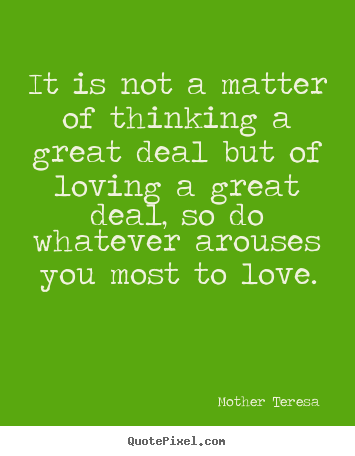 It is not a matter of thinking a great deal but of loving a great deal,.. Mother Teresa  best love quote