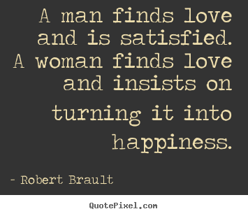 Quote about love - A man finds love and is satisfied.  a woman finds love and..