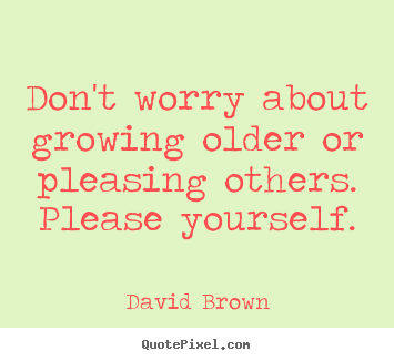 Don't worry about growing older or pleasing others. please yourself. David Brown  love quote