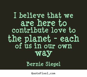 I believe that we are here to contribute love.. Bernie Siegel greatest love quotes