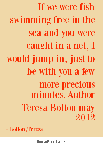 Bolton,Teresa picture quotes - If we were fish swimming free in the sea and you were.. - Love quote