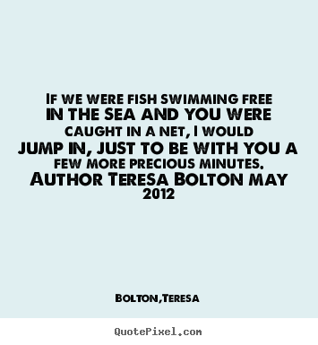 Bolton,Teresa poster quotes - If we were fish swimming free in the sea and.. - Love quotes