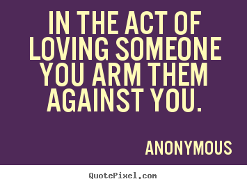 Anonymous picture quotes - In the act of loving someone you arm them against you. - Love quotes