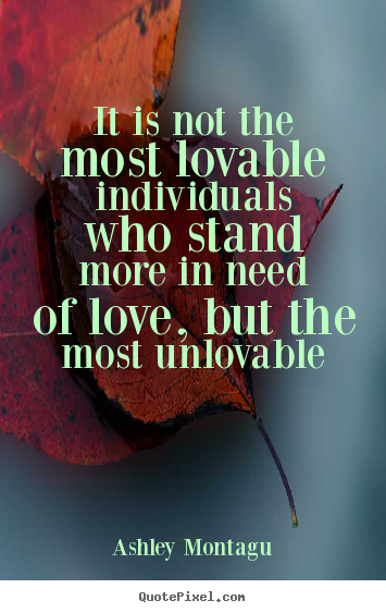 It is not the most lovable individuals who stand more in need.. Ashley Montagu great love quotes