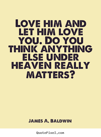 Love him and let him love you. Do you think anything else under heaven ...