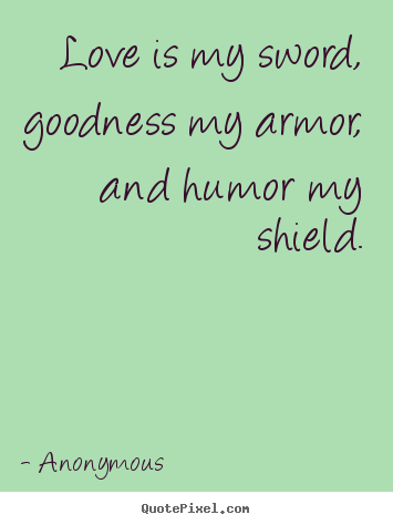 Love is my sword, goodness my armor, and humor my shield. Anonymous good love sayings