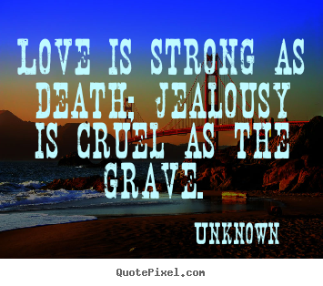Love is strong as death; jealousy is cruel as the grave... Unknown greatest love sayings