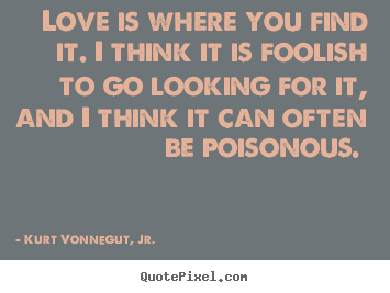 Love is where you find it. i think it is foolish to go.. Kurt Vonnegut, Jr. best love sayings