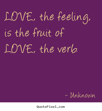 Unknown picture quote - Love, the feeling, is the fruit of love, the verb.  - Love quotes