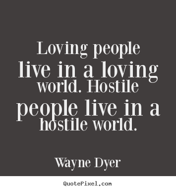 Loving people live in a loving world. hostile people live in a hostile.. Wayne Dyer great love quotes