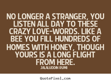 No longer a stranger, you listen all day to these crazy love-words... Jalal-Uddin Rumi  good love quote