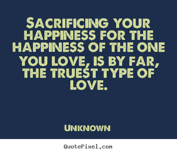 Sacrificing your happiness for the happiness.. Unknown famous love quote