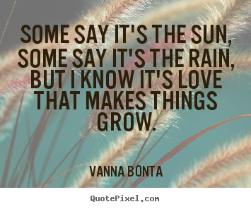 Some say it's the sun, some say it's the rain,.. Vanna Bonta popular love quote