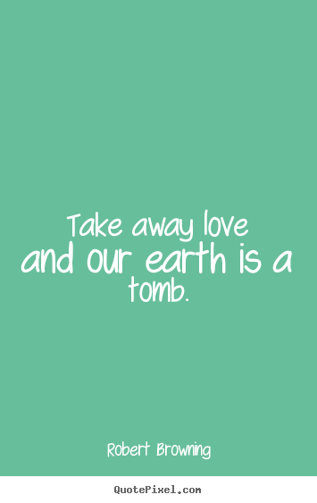 Robert Browning picture quotes - Take away love and our earth is a tomb. - Love quote