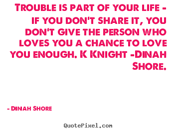Trouble is part of your life - if you don't share it,.. Dinah Shore greatest love quotes