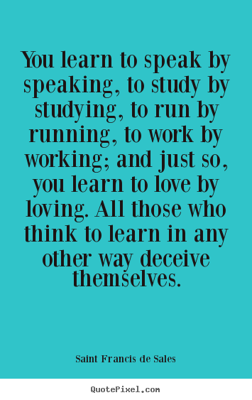 You learn to speak by speaking, to study by studying,.. Saint Francis De Sales top love quotes