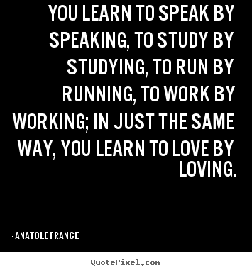 You learn to speak by speaking, to study by studying,.. Anatole France  best love quotes