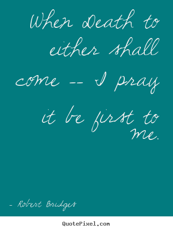 When death to either shall come -- i pray it be first.. Robert Bridges great love quotes