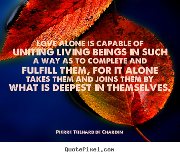 Love alone is capable of uniting living beings in such.. Pierre Teilhard De Chardin great love quote