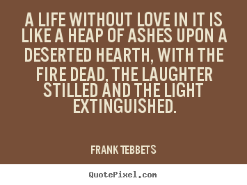 A life without love in it is like a heap of ashes upon a deserted hearth,.. Frank Tebbets top love quotes