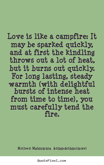 Love is like a campfire: it may be sparked quickly, and.. Molleen Matsumura  &nbsp;&nbsp;(more) great love quotes