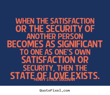 When the satisfaction or the security of another person becomes as significant.. Henry Stack Sullivan greatest love quote