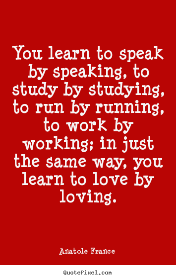 Anatole France  picture quotes - You learn to speak by speaking, to study by studying, to run.. - Love quotes