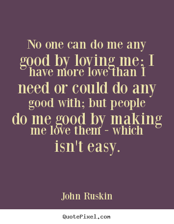 No one can do me any good by loving me; i have more love than.. John Ruskin good love quote