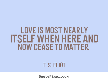 Love is most nearly itself when here and now cease to matter.  T. S. Eliot famous love quotes